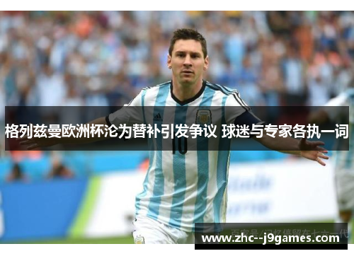 格列兹曼欧洲杯沦为替补引发争议 球迷与专家各执一词