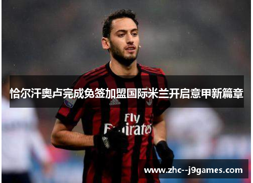 恰尔汗奥卢完成免签加盟国际米兰开启意甲新篇章 恰尔汗奥卢完成免签加盟国际米兰开启意甲新篇章